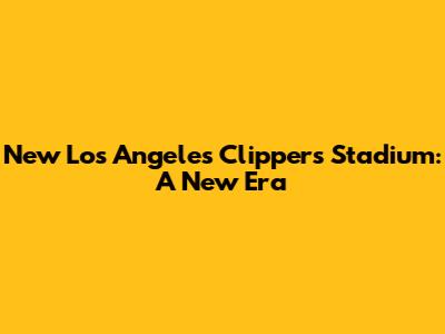 New Los Angeles Clippers Stadium: A New Era