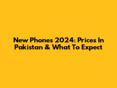 New Phones 2024: Prices In Pakistan & What To Expect