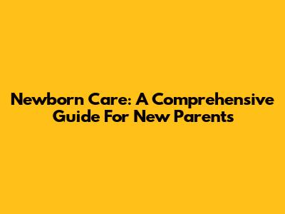 Newborn Care: A Comprehensive Guide For New Parents