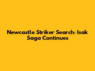 Newcastle Striker Search: Isak Saga Continues