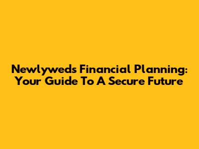 Newlyweds Financial Planning: Your Guide To A Secure Future