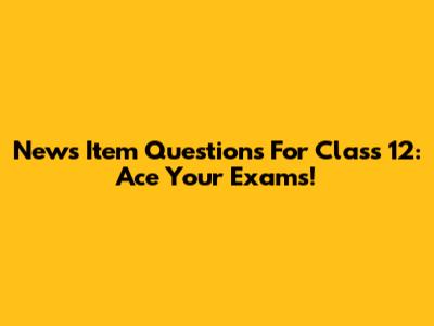 News Item Questions For Class 12: Ace Your Exams!