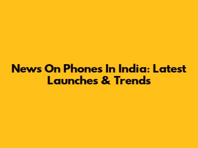 News On Phones In India: Latest Launches & Trends