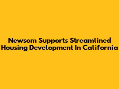 Newsom Supports Streamlined Housing Development In California