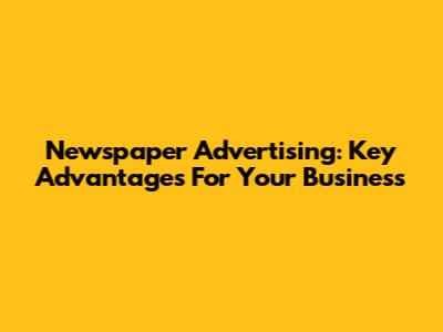 Newspaper Advertising: Key Advantages For Your Business