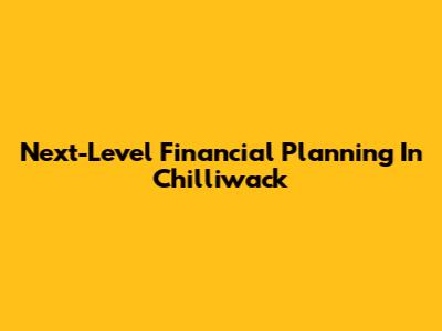 Next-Level Financial Planning In Chilliwack
