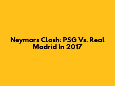 Neymar's Clash: PSG Vs. Real Madrid In 2017