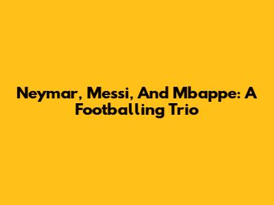 Neymar, Messi, And Mbappe: A Footballing Trio