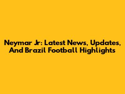 Neymar Jr: Latest News, Updates, And Brazil Football Highlights