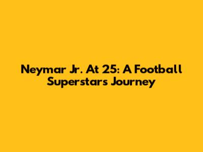 Neymar Jr. At 25: A Football Superstar's Journey