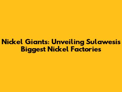 Nickel Giants: Unveiling Sulawesi's Biggest Nickel Factories