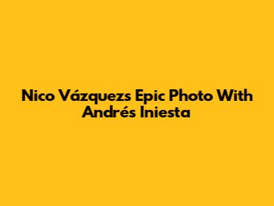 Nico Vázquez's Epic Photo With Andrés Iniesta