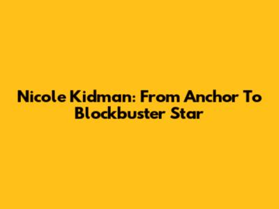 Nicole Kidman: From Anchor To Blockbuster Star