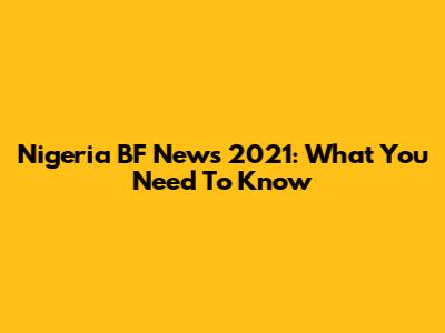 Nigeria BF News 2021: What You Need To Know