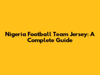 Nigeria Football Team Jersey: A Complete Guide