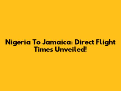 Nigeria To Jamaica: Direct Flight Times Unveiled!