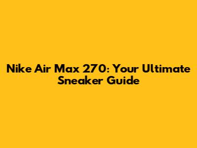 Nike Air Max 270: Your Ultimate Sneaker Guide