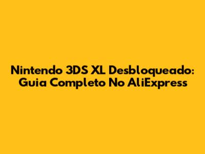 Nintendo 3DS XL Desbloqueado: Guia Completo No AliExpress