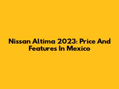 Nissan Altima 2023: Price And Features In Mexico
