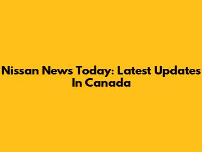 Nissan News Today: Latest Updates In Canada