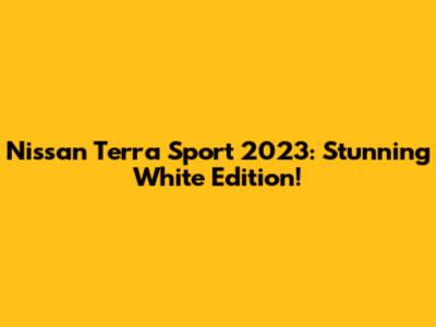 Nissan Terra Sport 2023: Stunning White Edition!