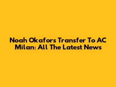 Noah Okafor's Transfer To AC Milan: All The Latest News