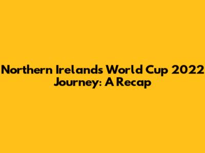 Northern Ireland's World Cup 2022 Journey: A Recap