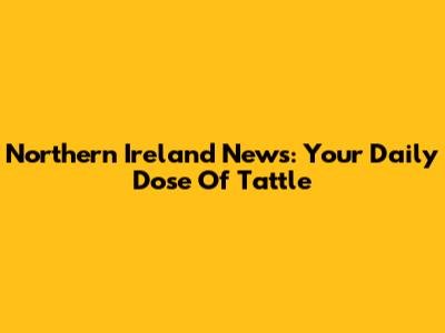 Northern Ireland News: Your Daily Dose Of Tattle