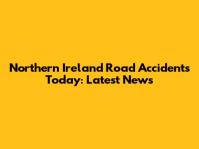 Northern Ireland Road Accidents Today: Latest News