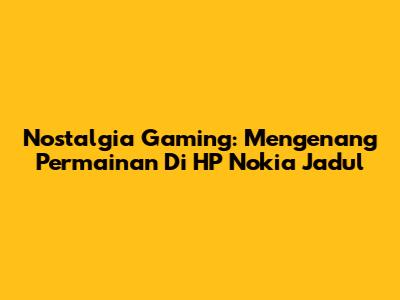 Nostalgia Gaming: Mengenang Permainan Di HP Nokia Jadul