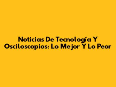 Noticias De Tecnología Y Osciloscopios: Lo Mejor Y Lo Peor