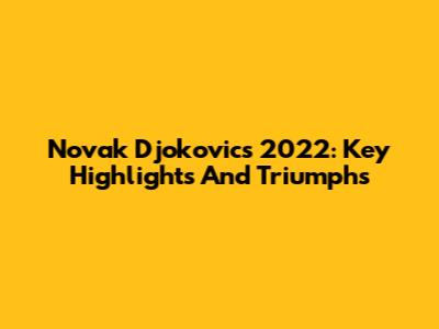 Novak Djokovic's 2022: Key Highlights And Triumphs