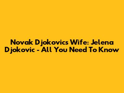 Novak Djokovic's Wife: Jelena Djokovic - All You Need To Know
