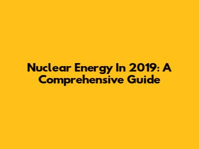 Nuclear Energy In 2019: A Comprehensive Guide