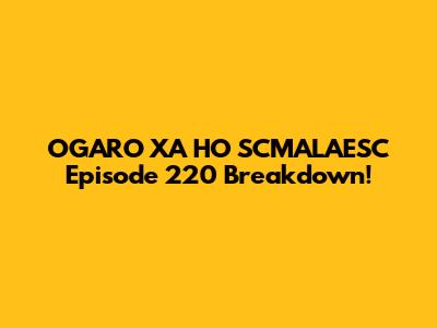 OGARO XA HO SCMALAESC Episode 220 Breakdown!