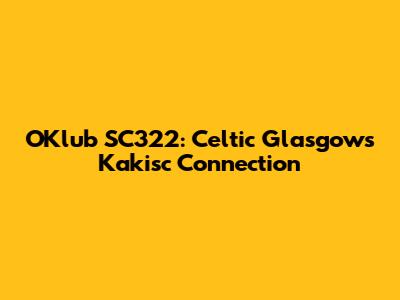 OKlub SC322: Celtic Glasgow's Kakisc Connection