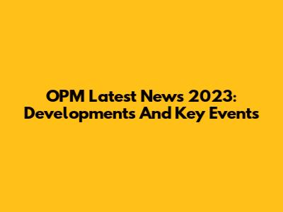 OPM Latest News 2023: Developments And Key Events