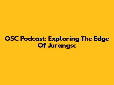 OSC Podcast: Exploring The Edge Of Jurangsc