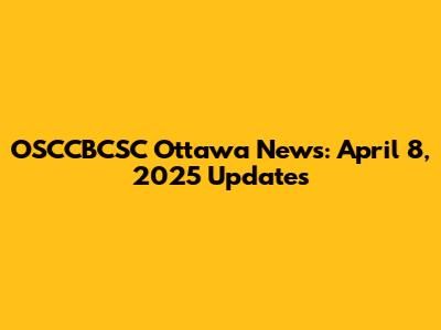 OSCCBCSC Ottawa News: April 8, 2025 Updates