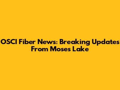 OSCI Fiber News: Breaking Updates From Moses Lake