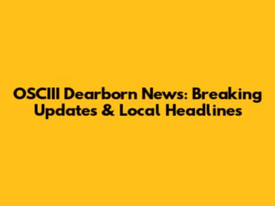 OSCIII Dearborn News: Breaking Updates & Local Headlines