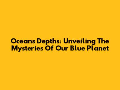 Ocean's Depths: Unveiling The Mysteries Of Our Blue Planet
