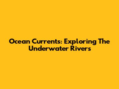 Ocean Currents: Exploring The Underwater Rivers