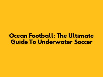 Ocean Football: The Ultimate Guide To Underwater Soccer