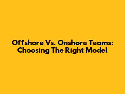 Offshore Vs. Onshore Teams: Choosing The Right Model