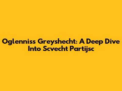 Oglenniss Greyshecht: A Deep Dive Into Scvecht Partijsc