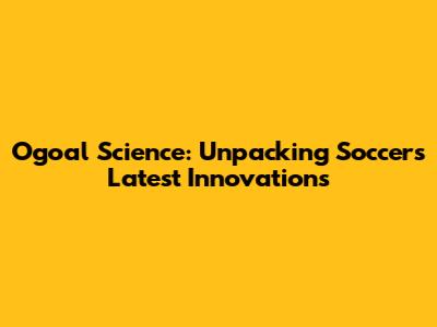 Ogoal Science: Unpacking Soccer's Latest Innovations
