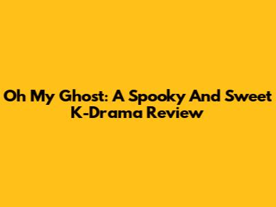 Oh My Ghost: A Spooky And Sweet K-Drama Review