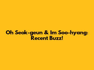 Oh Seok-geun & Im Soo-hyang: Recent Buzz!