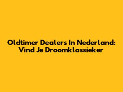 Oldtimer Dealers In Nederland: Vind Je Droomklassieker
